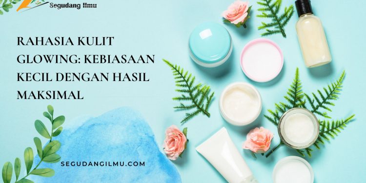 Rahasia Kulit Glowing: Kebiasaan Kecil Dengan Hasil maksimal